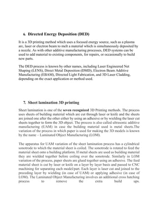 6. Directed Energy Deposition (DED)
It is a 3D printing method which uses a focused energy source, such as a plasma
arc, laser or electron beam to melt a material which is simultaneously deposited by
a nozzle. As with other additive manufacturing processes, DED systems can be
used to add material to existing components, for repairs, or occasionally to build
new parts.
The DED process is known by other names, including Laser Engineered Net
Shaping (LENS), Direct Metal Deposition (DMD), Electron Beam Additive
Manufacturing (EBAM), Directed Light Fabrication, and 3D Laser Cladding,
depending on the exact application or method used.
7. Sheet lamination 3D printing
Sheet lamination is one of the seven recognized 3D Printing methods. The process
uses sheets of building material which are cut through laser or knife and the sheets
are joined one after the other either by using an adhesive or by wielding the laser cut
sheets together to form the 3D object. The process is also called ultrasonic additive
manufacturing (UAM) in case the building material used is metal sheets.The
variation of the process in which paper is used for making the 3D models is known
by the name – Laminated Object Manufacturing (LOM).
The apparatus for UAM variation of the sheet lamination process has a cylindrical
sonotrode to which the material sheet is coiled. The sonotrode is rotated to feed the
material sheet onto a building platform. If metal sheets are used as building material
they are wielded together before coiling over the sonotrode. Similarly in LOM
variation of the process, paper sheets are glued together using an adhesive. The feed
material sheet is cut by laser or knife on a layer by layer basis and passed to CNC
machining for separating each model/part. Each layer is laser cut and joined to the
preceding layer by wielding (in case of UAM) or applying adhesive (in case of
LOM). The Laminated Object Manufacturing involves an additional cross hatching
process to remove the extra build ups.
 