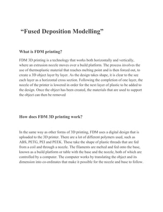 “Fused Deposition Modelling”
What is FDM printing?
FDM 3D printing is a technology that works both horizontally and vertically,
where an extrusion nozzle moves over a build platform. The process involves the
use of thermoplastic material that reaches melting point and is then forced out, to
create a 3D object layer by layer. As the design takes shape, it is clear to the see
each layer as a horizontal cross section. Following the completion of one layer, the
nozzle of the printer is lowered in order for the next layer of plastic to be added to
the design. Once the object has been created, the materials that are used to support
the object can then be removed
How does FDM 3D printing work?
In the same way as other forms of 3D printing, FDM uses a digital design that is
uploaded to the 3D printer. There are a lot of different polymers used, such as
ABS, PETG, PEI and PEEK. These take the shape of plastic threads that are fed
from a coil and through a nozzle. The filaments are melted and fed onto the base,
known as a build platform or table with the base and the nozzle, both of which are
controlled by a computer. The computer works by translating the object and its
dimension into co-ordinates that make it possible for the nozzle and base to follow.
 