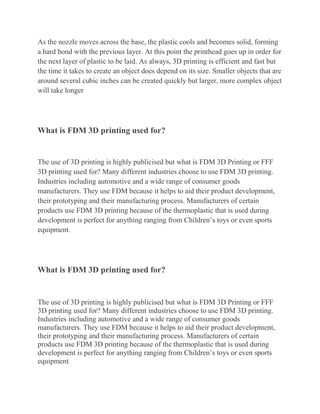 As the nozzle moves across the base, the plastic cools and becomes solid, forming
a hard bond with the previous layer. At this point the printhead goes up in order for
the next layer of plastic to be laid. As always, 3D printing is efficient and fast but
the time it takes to create an object does depend on its size. Smaller objects that are
around several cubic inches can be created quickly but larger, more complex object
will take longer
What is FDM 3D printing used for?
The use of 3D printing is highly publicised but what is FDM 3D Printing or FFF
3D printing used for? Many different industries choose to use FDM 3D printing.
Industries including automotive and a wide range of consumer goods
manufacturers. They use FDM because it helps to aid their product development,
their prototyping and their manufacturing process. Manufacturers of certain
products use FDM 3D printing because of the thermoplastic that is used during
development is perfect for anything ranging from Children’s toys or even sports
equipment.
What is FDM 3D printing used for?
The use of 3D printing is highly publicised but what is FDM 3D Printing or FFF
3D printing used for? Many different industries choose to use FDM 3D printing.
Industries including automotive and a wide range of consumer goods
manufacturers. They use FDM because it helps to aid their product development,
their prototyping and their manufacturing process. Manufacturers of certain
products use FDM 3D printing because of the thermoplastic that is used during
development is perfect for anything ranging from Children’s toys or even sports
equipment.
 