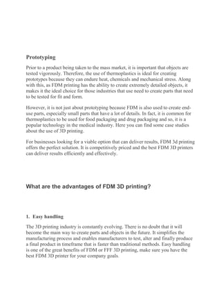Prototyping
Prior to a product being taken to the mass market, it is important that objects are
tested vigorously. Therefore, the use of thermoplastics is ideal for creating
prototypes because they can endure heat, chemicals and mechanical stress. Along
with this, as FDM printing has the ability to create extremely detailed objects, it
makes it the ideal choice for those industries that use need to create parts that need
to be tested for fit and form.
However, it is not just about prototyping because FDM is also used to create end-
use parts, especially small parts that have a lot of details. In fact, it is common for
thermoplastics to be used for food packaging and drug packaging and so, it is a
popular technology in the medical industry. Here you can find some case studies
about the use of 3D printing.
For businesses looking for a viable option that can deliver results, FDM 3d printing
offers the perfect solution. It is competitively priced and the best FDM 3D printers
can deliver results efficiently and effectively.
What are the advantages of FDM 3D printing?
1. Easy handling
The 3D printing industry is constantly evolving. There is no doubt that it will
become the main way to create parts and objects in the future. It simplifies the
manufacturing process and enables manufacturers to test, alter and finally produce
a final product in timeframe that is faster than traditional methods. Easy handling
is one of the great benefits of FDM or FFF 3D printing, make sure you have the
best FDM 3D printer for your company goals.
 