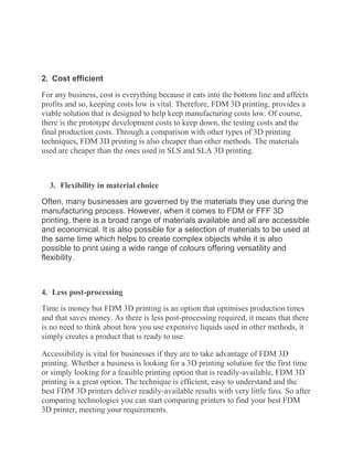 2. Cost efficient
For any business, cost is everything because it eats into the bottom line and affects
profits and so, keeping costs low is vital. Therefore, FDM 3D printing, provides a
viable solution that is designed to help keep manufacturing costs low. Of course,
there is the prototype development costs to keep down, the testing costs and the
final production costs. Through a comparison with other types of 3D printing
techniques, FDM 3D printing is also cheaper than other methods. The materials
used are cheaper than the ones used in SLS and SLA 3D printing.
3. Flexibility in material choice
Often, many businesses are governed by the materials they use during the
manufacturing process. However, when it comes to FDM or FFF 3D
printing, there is a broad range of materials available and all are accessible
and economical. It is also possible for a selection of materials to be used at
the same time which helps to create complex objects while it is also
possible to print using a wide range of colours offering versatility and
flexibility.
4. Less post-processing
Time is money but FDM 3D printing is an option that optimises production times
and that saves money. As there is less post-processing required, it means that there
is no need to think about how you use expensive liquids used in other methods, it
simply creates a product that is ready to use.
Accessibility is vital for businesses if they are to take advantage of FDM 3D
printing. Whether a business is looking for a 3D printing solution for the first time
or simply looking for a feasible printing option that is readily-available, FDM 3D
printing is a great option. The technique is efficient, easy to understand and the
best FDM 3D printers deliver readily-available results with very little fuss. So after
comparing technologies you can start comparing printers to find your best FDM
3D printer, meeting your requirements.
 
