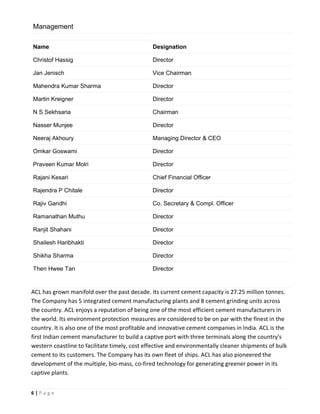 6 | P a g e
ACL has grown manifold over the past decade. Its current cement capacity is 27.25 million tonnes.
The Company has 5 integrated cement manufacturing plants and 8 cement grinding units across
the country. ACL enjoys a reputation of being one of the most efficient cement manufacturers in
the world. Its environment protection measures are considered to be on par with the finest in the
country. It is also one of the most profitable and innovative cement companies in India. ACL is the
first Indian cement manufacturer to build a captive port with three terminals along the country's
western coastline to facilitate timely, cost effective and environmentally cleaner shipments of bulk
cement to its customers. The Company has its own fleet of ships. ACL has also pioneered the
development of the multiple, bio-mass, co-fired technology for generating greener power in its
captive plants.
Management
Name Designation
Christof Hassig Director
Jan Jenisch Vice Chairman
Mahendra Kumar Sharma Director
Martin Kreigner Director
N S Sekhsaria Chairman
Nasser Munjee Director
Neeraj Akhoury Managing Director & CEO
Omkar Goswami Director
Praveen Kumar Molri Director
Rajani Kesari Chief Financial Officer
Rajendra P Chitale Director
Rajiv Gandhi Co. Secretary & Compl. Officer
Ramanathan Muthu Director
Ranjit Shahani Director
Shailesh Haribhakti Director
Shikha Sharma Director
Then Hwee Tan Director
 