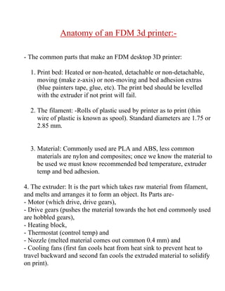 Anatomy of an FDM 3d printer:-
- The common parts that make an FDM desktop 3D printer:
1. Print bed: Heated or non-heated, detachable or non-detachable,
moving (make z-axis) or non-moving and bed adhesion extras
(blue painters tape, glue, etc). The print bed should be levelled
with the extruder if not print will fail.
2. The filament: -Rolls of plastic used by printer as to print (thin
wire of plastic is known as spool). Standard diameters are 1.75 or
2.85 mm.
3. Material: Commonly used are PLA and ABS, less common
materials are nylon and composites; once we know the material to
be used we must know recommended bed temperature, extruder
temp and bed adhesion.
4. The extruder: It is the part which takes raw material from filament,
and melts and arranges it to form an object. Its Parts are-
- Motor (which drive, drive gears),
- Drive gears (pushes the material towards the hot end commonly used
are hobbled gears),
- Heating block,
- Thermostat (control temp) and
- Nozzle (melted material comes out common 0.4 mm) and
- Cooling fans (first fan cools heat from heat sink to prevent heat to
travel backward and second fan cools the extruded material to solidify
on print).
 