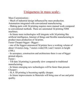Uniqueness in mass scale:-
Mass Customization:-
- Much of industrial design influenced by mass production.
Automation integrated with conventional manufacturing.
- Making parts with 3d printing requires more manual work compared
to conventional methods. There are automated 3d printing FDM
machines.
- In future more technologies will integrate with 3d printing like
artificial intelligence, Internet of things and flexible manufacturing to
product mass production of 3d prints.
Faster Cheaper bigger:- Bigger:-
- one of the biggest announced 3d printer have a working volume of
about 14 meters long, 7 meters wide(23ft.) and 3 meters in height
(10ft.).
- In aerospace, construction and architecture there is use of bigger
printed objects.
Faster:-
- Till date 3d printing is generally slow compared to traditional
manufacturing.
- In future emerging new technologies will be faster than present.
Cheaper:-
- SLA 3D printing is becoming rapidly cheaper.
- In future improvements in Materials will bring ease of use and print
quality.
 