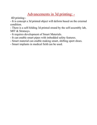 Advancements in 3d printing: -
4D printing:-
- It is concept a 3d printed object will deform based on the external
condition.
- There is a self-folding 3d printed strand by the self-assembly lab,
MIT  Stratasys.
- It requires development of Smart Materials.
- It can enable smart pipes with imbedded safety features.
- Smart material can enable making smart, shifting sport shoes.
- Smart implants in medical field can be used.
 