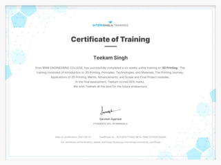 Teekam Singh
from MBM ENGINEERING COLLEGE, has successfully completed a six weeks online training on 3D Printing . The
training consisted of Introduction to 3D Printing, Principles, Technologies, and Materials, The Printing Journey,
Applications of 3D Printing, Merits, Advancements, and Scope and Final Project modules.
In the final assessment, Teekam scored 80% marks.
We wish Teekam all the best for the future endeavours.
Date of certification: 2021-09-01 Certificate no. : BC528157-F403-DE1A-769B-0751E873DA6A
For certificate authentication, please visit https://trainings.internshala.com/verify_certificate
 