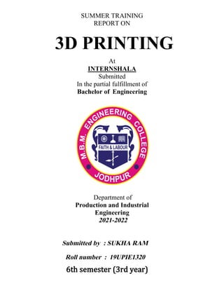 At
INTERNSHALA
Submitted
In the partial fulfillment of
Bachelor of Engineering
Engineering
Production and Industrial
Department of
2021-2022
Submitted by : SUKHA RAM
Roll number : 19UPIE1320
3D PRINTING
6th semester (3rd year)
SUMMER TRAINING
REPORT ON
 