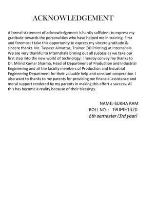 A formal statement of acknowledgement is hardly sufficient to express my
gratitude towards the personalities who have helped me in training. First
and foremost I take this opportunity to express my sincere gratitude 
sincere thanks Mr. Tayseer Almattar, Trainer (3D Printing) at Internshala.
We are very thankful to Internshala brining out all success as we take our
first step into the new world of technology. I hereby convey my thanks to
Dr. Milind Kumar Sharma, Head of Department of Production and Industrial
Engineering and all the faculty members of Production and Industrial
Engineering Department for their valuable help and constant cooperation. I
also want to thanks to my parents for providing me financial assistance and
moral support rendered by my parents in making this effort a success. All
this has become a reality because of their blessings.
NAME:-SUKHA RAM
ROLL NO. :- 19UPIE1320
6th semester (3rd year)
ACKNOWLEDGEMENT
 