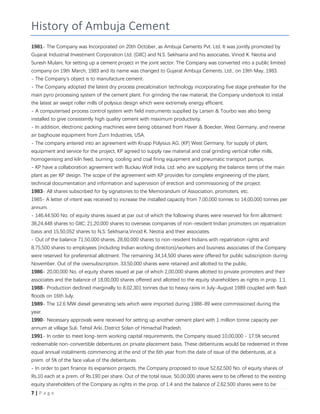 7 | P a g e
History of Ambuja Cement
1981- The Company was Incorporated on 20th October, as Ambuja Cements Pvt. Ltd. It was jointly promoted by
Gujarat Industrial Investment Corporation Ltd. (GIIC) and N.S. Sekhsaria and his associates, Vinod K. Neotia and
Suresh Mulani, for setting up a cement project in the joint sector. The Company was converted into a public limited
company on 19th March, 1983 and its name was changed to Gujarat Ambuja Cements, Ltd., on 19th May, 1983.
- The Company's object is to manufacture cement.
- The Company adopted the latest dry process precalcination technology incorporating five stage preheater for the
main pyro processing system of the cement plant. For grinding the raw material, the Company undertook to instal
the latest air swept roller mills of polysius design which were extremely energy efficient.
- A computerised process control system with field instruments supplied by Larsen & Tourbo was also being
installed to give consistently high quality cement with maximum productivity.
- In addition, electronic packing machines were being obtained from Haver & Boecker, West Germany, and reverse
air baghouse equipment from Zurn Industries, USA.
- The company entered into an agreement with Krupp Polysius AG, (KP) West Germany, for supply of plant,
equipment and service for the project, KP agreed to supply raw material and coal grinding vertical roller mills,
homogenising and kiln feed, burning, cooling and coal firing equipment and pneumatic transport pumps.
- KP have a collaboration agreement with Buckau Wolf India, Ltd. who are supplying the balance items of the main
plant as per KP design. The scope of the agreement with KP provides for complete engineering of the plant,
technical documentation and information and supervision of erection and commissioning of the project.
1983- All shares subscribed for by signatories to the Memorandum of Association, promoters, etc.
1985- A letter of intent was received to increase the installed capacity from 7,00,000 tonnes to 14,00,000 tonnes per
annum.
- 146,44,500 No. of equity shares issued at par out of which the following shares were reserved for firm allotment:
38,24,448 shares to GIIC; 21,20,000 shares to overseas companies of non-resident Indian promoters on repatriation
basis and 15,50,052 shares to N.S. Sekhsaria,Vinod K. Neotia and their associates.
- Out of the balance 71,50,000 shares, 28,60,000 shares to non-resident Indians with repatriation rights and
8,75,500 shares to employees (including Indian working directors)/workers and business associates of the Company
were reserved for preferential allotment. The remaining 34,14,500 shares were offered for public subscription during
November. Out of the oversubscription, 33,50,000 shares were retained and allotted to the public.
1986- 20,00,000 No. of equity shares issued at par of which 2,00,000 shares allotted to private promoters and their
associates and the balance of 18,00,000 shares offered and allotted to the equity shareholders as rights in prop. 1:1.
1988- Production declined marginally to 8,02,301 tonnes due to heavy rains in July-August 1989 coupled with flash
floods on 16th July.
1989- The 12.6 MW diesel generating sets which were imported during 1988-89 were commissioned during the
year.
1990- Necessary approvals were received for setting up another cement plant with 1 million tonne capacity per
annum at village Suli, Tehsil Arki, District Solan of Himachal Pradesh.
1991- In order to meet long-term working capital requirements, the Company issued 10,00,000 - 17.5% secured
redeemable non-convertible debentures on private placement basis. These debentures would be redeemed in three
equal annual instalments commencing at the end of the 6th year from the date of issue of the debentures, at a
prem. of 5% of the face value of the debentures.
- In order to part finance its expansion projects, the Company proposed to issue 52,62,500 No. of equity shares of
Rs.10 each at a prem. of Rs.190 per share. Out of the total issue, 50,00,000 shares were to be offered to the existing
equity shareholders of the Company as rights in the prop. of 1:4 and the balance of 2,62,500 shares were to be
 
