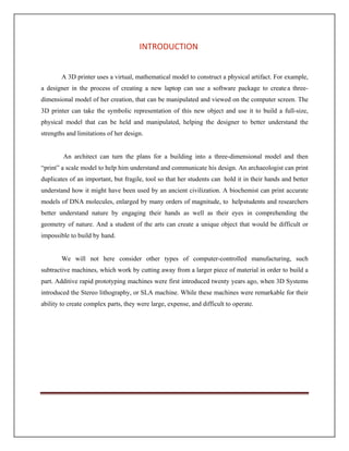 A 3D printer uses a virtual, mathematical model to construct a physical artifact. For example,
a designer in the process of creating a new laptop can use a software package to createa three-
dimensional model of her creation, that can be manipulated and viewed on the computer screen. The
3D printer can take the symbolic representation of this new object and use it to build a full-size,
physical model that can be held and manipulated, helping the designer to better understand the
strengths and limitations of her design.
An architect can turn the plans for a building into a three-dimensional model and then
“print” a scale model to help him understand and communicate his design. An archaeologist can print
duplicates of an important, but fragile, tool so that her students can hold it in their hands and better
understand how it might have been used by an ancient civilization. A biochemist can print accurate
models of DNA molecules, enlarged by many orders of magnitude, to helpstudents and researchers
better understand nature by engaging their hands as well as their eyes in comprehending the
geometry of nature. And a student of the arts can create a unique object that would be difficult or
impossible to build by hand.
We will not here consider other types of computer-controlled manufacturing, such
subtractive machines, which work by cutting away from a larger piece of material in order to build a
part. Additive rapid prototyping machines were first introduced twenty years ago, when 3D Systems
introduced the Stereo lithography, or SLA machine. While these machines were remarkable for their
ability to create complex parts, they were large, expense, and difficult to operate.
INTRODUCTION
 