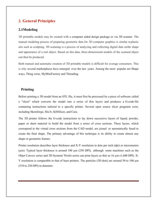 2.1Modeling
3D printable models may be created with a computer aided design package or via 3D scanner. The
manual modeling process of preparing geometric data for 3D computer graphics is similar toplastic
arts such as sculpting. 3D scanning is a process of analyzing and collecting digital data onthe shape
and appearance of a real object. Based on this data, three-dimensional models of the scanned object
can then be produced.
Both manual and automatic creation of 3D printable models is difficult for average consumers. This
is why several marketplaces have emerged over the last years. Among the most popular are Shape
ways, Thing verse, MyMiniFactory and Threading
Printing
Before printing a 3D model from an STL file, it must first be processed by a piece of software called
a slicer which converts the model into a series of thin layers and produces a G-code file
containing instructions tailored to a specific printer. Several open source slicer programs exist,
including Skeinforge, Slic3r, KISSlicer, and Cura.
The 3D printer follows the G-code instructions to lay down successive layers of liquid, powder,
paper or sheet material to build the model from a series of cross sections. These layers, which
correspond to the virtual cross sections from the CAD model, are joined or automatically fused to
create the final shape. The primary advantage of this technique is its ability to create almost any
shape or geometric feature.
Printer resolution describes layer thickness and X-Y resolution in dots per inch (dpi) or micrometers
(µm). Typical layer thickness is around 100 µm (250 DPI), although some machines such as the
Objet Convex series and 3D Systems' ProJet series can print layers as thin as 16 µm (1,600 DPI). X-
Y resolution is comparable to that of laser printers. The particles (3D dots) are around 50 to 100 µm
(510 to 250 DPI) in diameter.
2. General Principles
 