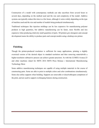 Construction of a model with contemporary methods can take anywhere from several hours to
several days, depending on the method used and the size and complexity of the model. Additive
systems can typically reduce this time to a few hours, although it varies widely depending on the type
of machine used and the size and number of models being produced simultaneously.
Traditional techniques like injection moldings can be less expensive for manufacturing polymer
products in high quantities, but additive manufacturing can be faster, more flexible and less
expensive when producing relatively small quantities of parts. 3D printers give designers and concept
development teams the ability to produce parts and concept models using a desktop size printer.
Finishing
Though the printer-produced resolution is sufficient for many applications, printing a slightly
oversized version of the desired object in standard resolution and then removing materialwith a
higher-resolution subtractive process can achieve greater precision. As with the LUMEX Avance-25
and other machines slated for IMTS 2014 IMTS Press Release | International Manufacturing
Technology Show
Some additive manufacturing techniques are capable of using multiple materials in the course of
constructing parts. Some are able to print in multiple colors and color combinations simultaneously.
Some also utilise supports when building. Supports are removable or dissolvableupon completion of
the print, and are used to support overhanging features during construction.
 