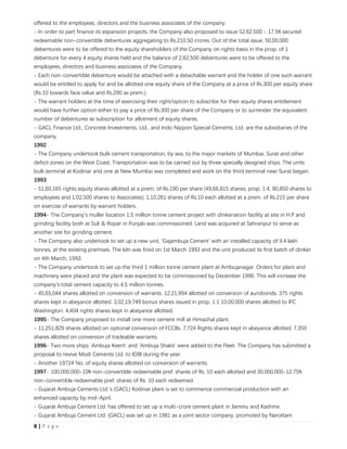 8 | P a g e
offered to the employees, directors and the business associates of the company.
- In order to part finance its expansion projects, the Company also proposed to issue 52,62,500 - 17.5% secured
redeemable non-convertible debentures aggregating to Rs.210.50 crores. Out of the total issue, 50,00,000
debentures were to be offered to the equity shareholders of the Company on rights basis in the prop. of 1
debenture for every 4 equity shares held and the balance of 2,62,500 debentures were to be offered to the
employees, directors and business associates of the Company.
- Each non-convertible debenture would be attached with a detachable warrant and the holder of one such warrant
would be entitled to apply for and be allotted one equity share of the Company at a price of Rs.300 per equity share
(Rs.10 towards face value and Rs.290 as prem.).
- The warrant holders at the time of exercising their right/option to subscribe for their equity shares entitlement
would have further option either to pay a price of Rs.300 per share of the Company or to surrender the equivalent
number of debentures as subscription for allotment of equity shares.
- GACL Finance Ltd., Concrete Investments, Ltd., and Indo Nippon Special Cements, Ltd. are the subsidiaries of the
company.
1992
- The Company undertook bulk cement transportation, by sea, to the major markets of Mumbai, Surat and other
deficit zones on the West Coast. Transportation was to be carried out by three specially designed ships. The units
bulk terminal at Kodinar and one at New Mumbai was completed and work on the third terminal near Surat began.
1993
- 51,60,165 rights equity shares allotted at a prem. of Rs.190 per share (49,66,815 shares, prop. 1:4; 90,850 shares to
employees and 1,02,500 shares to Associates); 1,10,281 shares of Rs.10 each allotted at a prem. of Rs.215 per share
on exercise of warrants by warrant holders.
1994- The Company's muller location 1.5 million tonne cement project with clinkeriation facility at site in H.P and
grinding facility both at Suli & Ropar in Punjab was commissioned. Land was acquired at Sahranpur to serve as
another site for grinding cement.
- The Company also undertook to set up a new unit, `Gajambuja Cement' with an installed capacity of 9.4 lakh
tonnes, at the existing premises. The kiln was fired on 1st March 1993 and the unit produced its first batch of clinker
on 4th March, 1993.
- The Company undertook to set up the third 1 million tonne cement plant at Ambujanagar. Orders for plant and
machinery were placed and the plant was expected to be commissioned by December 1996. This will increase the
company's total cement capacity to 4.5 million tonnes.
- 45,65,044 shares allotted on conversion of warrants. 12,21,994 allotted on conversion of aurobonds. 375 rights
shares kept in abeyance allotted. 3,02,19,749 bonus shares issued in prop. 1:1 10,00,000 shares allotted to IFC
Washington. 4,404 rights shares kept in abeyance allotted.
1995- The Company proposed to install one more cement mill at Himachal plant.
- 11,251,829 shares allotted on optional conversion of FCCBs. 7,724 Rights shares kept in abeyance allotted. 7,350
shares allotted on conversion of tradeable warrants.
1996- Two more ships `Ambuja Keerti' and `Ambuja Shakti' were added to the Fleet. The Company has submitted a
proposal to revive Modi Cements Ltd. to IDBI during the year.
- Another 19724 No. of equity shares allotted on conversion of warrants.
1997- 100,000,000-10% non-convertible redeemable pref. shares of Rs. 10 each allotted and 30,000,000-12.75%
non-convertible redeemable pref. shares of Rs. 10 each redeemed.
- Gujarat Ambuja Cements Ltd.’s (GACL) Kodinar plant is set to commence commercial production with an
enhanced capacity by mid-April.
- Gujarat Ambuja Cement Ltd. has offered to set up a multi-crore cement plant in Jammu and Kashmir.
- Gujarat Ambuja Cement Ltd. (GACL) was set up in 1981 as a joint sector company, promoted by Narottam
 