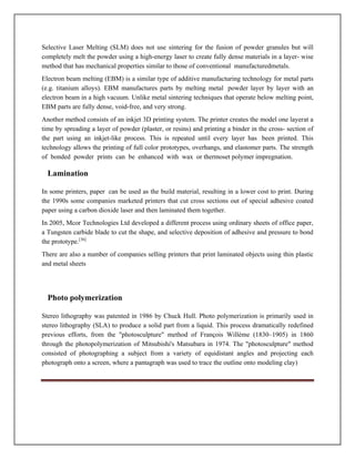 Selective Laser Melting (SLM) does not use sintering for the fusion of powder granules but will
completely melt the powder using a high-energy laser to create fully dense materials in a layer- wise
method that has mechanical properties similar to those of conventional manufacturedmetals.
Electron beam melting (EBM) is a similar type of additive manufacturing technology for metal parts
(e.g. titanium alloys). EBM manufactures parts by melting metal powder layer by layer with an
electron beam in a high vacuum. Unlike metal sintering techniques that operate below melting point,
EBM parts are fully dense, void-free, and very strong.
Another method consists of an inkjet 3D printing system. The printer creates the model one layerat a
time by spreading a layer of powder (plaster, or resins) and printing a binder in the cross- section of
the part using an inkjet-like process. This is repeated until every layer has been printed. This
technology allows the printing of full color prototypes, overhangs, and elastomer parts. The strength
of bonded powder prints can be enhanced with wax or thermoset polymer impregnation.
Lamination
In some printers, paper can be used as the build material, resulting in a lower cost to print. During
the 1990s some companies marketed printers that cut cross sections out of special adhesive coated
paper using a carbon dioxide laser and then laminated them together.
In 2005, Mcor Technologies Ltd developed a different process using ordinary sheets of office paper,
a Tungsten carbide blade to cut the shape, and selective deposition of adhesive and pressure to bond
the prototype.[36]
There are also a number of companies selling printers that print laminated objects using thin plastic
and metal sheets
Photo polymerization
Stereo lithography was patented in 1986 by Chuck Hull. Photo polymerization is primarily used in
stereo lithography (SLA) to produce a solid part from a liquid. This process dramatically redefined
previous efforts, from the photosculpture method of François Willème (1830–1905) in 1860
through the photopolymerization of Mitsubishi's Matsubara in 1974. The photosculpture method
consisted of photographing a subject from a variety of equidistant angles and projecting each
photograph onto a screen, where a pantagraph was used to trace the outline onto modeling clay)
 