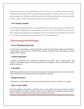 materials that melt at lower temperatures) but also because of a continuous innovation fed by
enthusiasts believing that additive manufacturing’s potential has not been reached yet. As aresult,
many companies now offer tens of different materials with different finishes giving the look and feel
of metal, ceramics or glass with various strengths and temperature resistance.
New business models
With 3D printing gaining popularity fast, entrepreneurs have not lost any opportunity to get their foot
into an industry deemed by many as potentially very lucrative. This is how 3D printing ‘shops’ were
born. Imagine going shopping in a supermarket where you decide how your products will look and
feel, and where everything can be personalised to fit your demanding tastes.
Fewer Manufacturing Jobs:
As with all new technologies, manufacturing jobs will decrease. This disadvantage can and will have
a large impact to the economies of third world countries, especially China, that depend on alarge
number of low skill jobs.
Limited Materials:
Currently, 3D printers only manufacture products out of plastic, resin, certain metals, and
ceramics. 3D printing of products in mixed materials and technology, such as circuit boards, are still
under development.
Copyright:
With 3D printing becoming more common, the printing of copyrighted products to create counterfeit
items will become more common and nearly impossible to determine.
Dangerous Items:
3D printers can create dangerous items, such as guns and knives, with very little or no oversight.
More Useless Stuff:
One of the dangers of 3D printers is that they will be used to create more useless stuff that is bad for
the environment and wallets. Fortunately, there are new methods of automatically recycling objects
made by 3D printers that hold promise of better recycling in the future.
7 Disadvantage Of 3d Printing
 