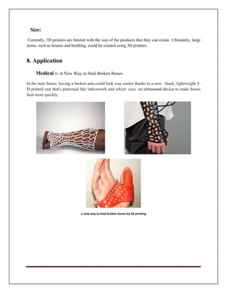 Size:
Currently, 3D printers are limited with the size of the products that they can create. Ultimately, large
Medical :- A New Way to Heal Broken Bones
In the near future, having a broken arm could look way cooler thanks to a new, black, lightweight 3-
D printed cast that's patterned like latticework and which uses an ultrasound device to make bones
heal more quickly.
a new way to heal broken bones by 3d printing
items, such as houses and building, could be created using 3D printers.
8. Application
 