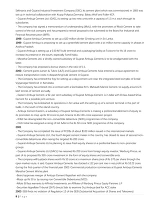 9 | P a g e
Sekhsaria and Gujarat Industrial Investment Company (GIIC). Its cement plant which was commissioned in 1985 was
set up in technical collaboration with Krupp Polysius,Germany, Bakau Wolf and Fuller KCP.
- Gujarat Ambuja Cement Ltd. (GACL) is setting up two new units with a capacity of 1.5 m.t. each through its
subsidiaries.
- The company has signed a memorandum of understanding (MoU), with the promoters of Modi Cement to take
control of the sick company and has prepared a revival proposal to be submitted to the Board for Industrial and
Financial Reconstruction (BIFR).
1998- Gujarat Ambuja Cements to set up a $20 million clinker Grinding unit in Sri Lanka.
1999- Gujarat Ambuja is proposing to set up a greenfield cement plant with a six million tonne capacity in phases in
Andhra Pradesh.
- Gujarat Ambuja is setting up a 0.50 MT bulk terminal and a packaging facility at Tuticorin for Rs 16 crore to
increase its presence in the south, especially Tamil Nadu.
- Maratha Cements Ltd, a wholly-owned subsidiary of Gujarat Ambuja Cements is to be amalgamated with the
latter.
- The company has proposed a bonus shares in the ratio of 1:1.
2000- Cement giants Larsen & Tubro (L&T) and Gujarat Ambuja Cements have entered a unique agreement to
reduce transportation costs in despatching bulk cement in Gujarat.
- The Company has entered the fray for setting up a slag cement unit near the integrated steel complex of Jindal
Vijayanagar Steel Ltd. in Karnataka.
- The Company has entered into a contract with a Soinhalese firm, Mahaveli Marine Cement, to supply around 2.5
lakh tonnes of cement annually.
- Eastern Ambuja Cement, a 92-per cent subsidiary of Gujarat Ambuja Cement, is in talks with Orissa-based Shiva
Cement for a possible joint venture.
- The Company has kickstarted its operations in Sri Lanka with the setting up of a cement terminal in the port of
Galle, in the south of the island country.
- Ambuja Cement Eastern, a subsidiary of Gujarat Ambuja Cements is making a preferential allotment of equity to
its promoters to mop up Rs 30 crore to part-finance its Rs 130-crore expansion project.
- ICRA has downgraded the non-convertible debenture (NCD) programmes of the company.
- Fitch India has assigned a rating of Ind AAA to the Rs 50 crore NCD programme of the company.
2001
- The Company has completed the issue of FCCBs of about $100 million issued in the international markets.
- Gujarat Ambuja Cements Ltd., the fourth largest cement maker in the country, has closed its issue of secured non-
convertible debentures after raising the targeted Rs 200 crore.
- Gujarat Ambuja Cements Ltd is planning to issue fresh equity shares on a prefrential basis to non-promoter
groups.
- Gujarat Ambuja Cements Ltd (GACL) has received Rs 200 crore from foreign equity investor, Warburg Pincus, as
part of its proposed Rs 360-crore investment in the form of equity shares and convertible ants.
- The company will buyback shares worth Rs 50 crore at a maximum share price of Rs 170 per share through the
open market route, it said. Gujarat Ambuja Cements has clocked a 112 per cent rise in net profit at Rs 53.23 crore
during the first quarter of the financial year 2002-Commercial production commences at Gujarat Ambuja Cements
Maratha Cement Works plant
-Board approves merger of Ambuja Cement Rajasthan with the company
-Mops up Rs 50 cr by issuing non Convertible Debentures (NCD)
-Allots 80 lacs warrants to Affinity Investments, an Affiliate of Warburg Pincus Equity Partners L.P
-Securities Appellate Tribunal (SAT) directs Sebi to examine Guj Ambuja deal for ACC stake
2003-SEBI finds no violation of Regulation 12 of the SEBI (Substantial Acquisition of Shares and Takeovers)
 