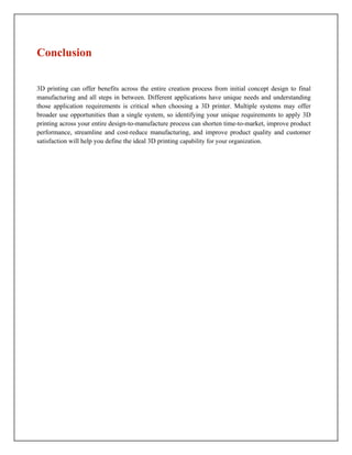 3D printing can offer benefits across the entire creation process from initial concept design to final
manufacturing and all steps in between. Different applications have unique needs and understanding
those application requirements is critical when choosing a 3D printer. Multiple systems may offer
broader use opportunities than a single system, so identifying your unique requirements to apply 3D
printing across your entire design-to-manufacture process can shorten time-to-market, improve product
performance, streamline and cost-reduce manufacturing, and improve product quality and customer
satisfaction will help you define the ideal 3D printing capability for your organization.
Conclusion
 