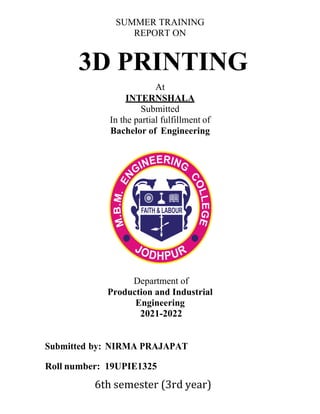 SUMMER TRAINING
REPORT ON
3D PRINTING
At
INTERNSHALA
Submitted
In the partial fulfillment of
Bachelor of Engineering
Department of
Production and Industrial
Engineering
2021-2022
Submitted by: NIRMA PRAJAPAT
Roll number: 19UPIE1325
6th semester (3rd year)
 