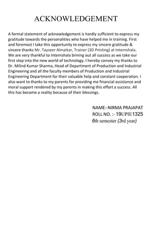 ACKNOWLEDGEMENT
A formal statement of acknowledgement is hardly sufficient to express my
gratitude towards the personalities who have helped me in training. First
and foremost I take this opportunity to express my sincere gratitude 
sincere thanks Mr. Tayseer Almattar, Trainer (3D Printing) at Internshala.
We are very thankful to Internshala brining out all success as we take our
first step into the new world of technology. I hereby convey my thanks to
Dr. Milind Kumar Sharma, Head of Department of Production and Industrial
Engineering and all the faculty members of Production and Industrial
Engineering Department for their valuable help and constant cooperation. I
also want to thanks to my parents for providing me financial assistance and
moral support rendered by my parents in making this effort a success. All
this has become a reality because of their blessings.
NAME:-NIRMA PRAJAPAT
ROLL NO. :- 19UPIE1325
6th semester (3rd year)
 