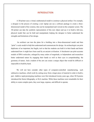 INTRODUCTION
A 3D printer uses a virtual, mathematical model to construct a physical artifact. For example,
a designer in the process of creating a new laptop can use a software package to create a three-
dimensional model of her creation, that can be manipulated and viewed on the computer screen. The
3D printer can take the symbolic representation of this new object and use it to build a full-size,
physical model that can be held and manipulated, helping the designer to better understand the
strengths and limitations of her design.
An architect can turn the plans for a building into a three-dimensional model and then
“print” a scale model to help him understand and communicate his design. An archaeologist can print
duplicates of an important, but fragile, tool so that her students can hold it in their hands and better
understand how it might have been used by an ancient civilization. A biochemist can print accurate
models of DNA molecules, enlarged by many orders of magnitude, to helpstudents and researchers
better understand nature by engaging their hands as well as their eyes in comprehending the
geometry of nature. And a student of the arts can create a unique object that would be difficult or
impossible to build by hand.
We will not here consider other types of computer-controlled manufacturing, such
subtractive machines, which work by cutting away from a larger piece of material in order to build a
part. Additive rapid prototyping machines were first introduced twenty years ago, when 3D Systems
introduced the Stereo lithography, or SLA machine. While these machines were remarkable for their
ability to create complex parts, they were large, expense, and difficult to operate.
 
