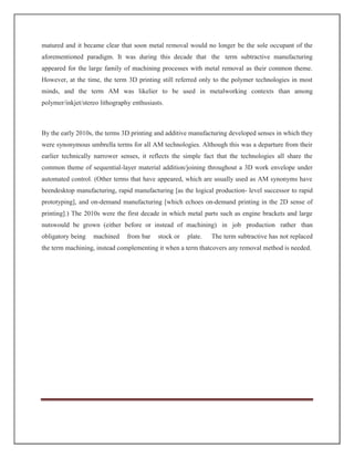 matured and it became clear that soon metal removal would no longer be the sole occupant of the
aforementioned paradigm. It was during this decade that the term subtractive manufacturing
appeared for the large family of machining processes with metal removal as their common theme.
However, at the time, the term 3D printing still referred only to the polymer technologies in most
minds, and the term AM was likelier to be used in metalworking contexts than among
polymer/inkjet/stereo lithography enthusiasts.
By the early 2010s, the terms 3D printing and additive manufacturing developed senses in which they
were synonymous umbrella terms for all AM technologies. Although this was a departure from their
earlier technically narrower senses, it reflects the simple fact that the technologies all share the
common theme of sequential-layer material addition/joining throughout a 3D work envelope under
automated control. (Other terms that have appeared, which are usually used as AM synonyms have
beendesktop manufacturing, rapid manufacturing [as the logical production- level successor to rapid
prototyping], and on-demand manufacturing [which echoes on-demand printing in the 2D sense of
printing].) The 2010s were the first decade in which metal parts such as engine brackets and large
nutswould be grown (either before or instead of machining) in job production rather than
obligatory being machined from bar stock or plate. The term subtractive has not replaced
the term machining, instead complementing it when a term thatcovers any removal method is needed.
 