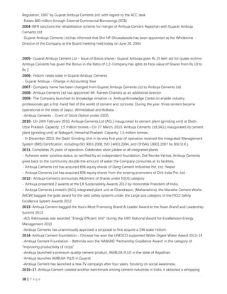 10 | P a g e
Regulation, 1997 by Gujarat Ambuja Cements Ltd. with regard to the ACC deal
-Raises $80 million through External Commercial Borrowings (ECB)
2004-BIFR sanctions the rehabilitation scheme for merger of Ambuja Cement Rajasthan with Gujarat Ambuja
Cements Ltd.
-Gujarat Ambuja Cements Ltd has informed that Shri NP Ghuwalewala has been appointed as the Wholetime
Director of the Company at the Board meeting held today on June 28, 2004
2005- Gujarat Ambuja Cement Ltd - Issue of Bonus shares- Gujarat Ambuja gives Rs 25 lakh aid for quake victims-
Ambuja Cements has given the Bonus in the Ratio of 1:2-Company has splits its Face value of Shares from Rs 10 to
Rs 2
2006- Holcim raises stake in Gujarat Ambuja Cements
- Gujarat Ambuja - Change in Accounting Year
2007- Company name has been changed from Gujarat Ambuja Cements Ltd to Ambuja Cements Ltd.
2008- Ambuja Cements Ltd has appointed Mr. Naresh Chandra as an additional director.
2009- The Company launched its knowledge initiative i.e. Ambuja Knowledge Center,to enable industry
professionals get a first-hand feel of the world of cement and concrete. During the year, three centers became
operational in the cities of Jaipur, Ahmedabad and Kolkata.
-Ambuja Cements - Grant of Stock Option under ESOS
2010- On 24th February 2010, Ambuja Cements Ltd (ACL) inaugurated its cement plant (grinding unit) at Dadri,
Uttar Pradesh. Capacity: 1.5 million tonnes.- On 27 March, 2010, Ambuja Cements Ltd (ACL) inaugurated its cement
plant (grinding unit) at Nalagarh, Himachal Pradesh. Capacity: 1.5 million tonnes.
- In December 2010, the Dadri Grinding Unit in its very first year of operation received the Integrated Management
System (IMS) Certification, including ISO 9001:2008, ISO 14001:2004, and OHSAS 18001:2007 by BSI (U.K.).
2011-Completes 25 years of operation. Celebrates silver jubilee at all integrated plants.
- Achieves water-positive status, as certified by an independent foundation, Det Norske Veritas. Ambuja Cements
gives back to the community double the amount of water the Company consumes at its facilities.
- Ambuja Cements Ltd has acquired 85% equity shares of Dang Cement Industries Pvt. Ltd., Nepal
- Ambuja Cements Ltd has acquired 60% equity shares from the existing promoters of Dirk India Pvt. Ltd.
2012- Ambuja Cements announces Allotment of Shares under ESOS category.
- Ambuja presented 2 awards at the CII Sustainability Awards 2012 by Honorable President of India.
- Ambuja Cements Limited’s (ACL) integrated plant unit at Chandrapur, (Maharashtra), the Maratha Cement Works
(MCW) bagged the gold award for the best safety systems under the Large size category of the FICCI Safety
Excellence System Awards 2012
2013-Ambuja Cement bagged the Asia's Most Promising Brand & Leader Award at the Asian Brand and Leadership
Summit 2013
-ACL Rabriyawas was awarded "Energy Efficient Unit" during the 14th National Award for Excellencein Energy
Management 2013
-Ambuja Cements has unanimously approved a proposal to first acquire a 24% stake Holcim
2014-Ambuja Cement Foundation - Chirawa has won the UNESCO supported Water Digest Water Award 2013-14
-Ambuja Cement Foundation - Bathinda won the NABARD 'Partnership Excellence Award' in the category of
"Improving productivity of crops"
-Ambuja launched a premium quality cement product, AMBUJA PLUS in the state of Rajasthan.
-Ambuja launches AMBUJA PLUS in Gujarat
-Ambuja Cement has launched a new TV campaign after four years, focusing on social awareness.
2015-17-Ambuja Cement created another benchmark among cement industries in India, it obtained a whopping
 