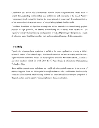 Construction of a model with contemporary methods can take anywhere from several hours to
several days, depending on the method used and the size and complexity of the model. Additive
systems can typically reduce this time to a few hours, although it varies widely depending on the type
of machine used and the size and number of models being produced simultaneously.
Traditional techniques like injection moldings can be less expensive for manufacturing polymer
products in high quantities, but additive manufacturing can be faster, more flexible and less
expensive when producing relatively small quantities of parts. 3D printers give designers and concept
development teams the ability to produce parts and concept models using a desktop size printer.
Finishing
Though the printer-produced resolution is sufficient for many applications, printing a slightly
oversized version of the desired object in standard resolution and then removing materialwith a
higher-resolution subtractive process can achieve greater precision. As with the LUMEX Avance-25
and other machines slated for IMTS 2014 IMTS Press Release | International Manufacturing
Technology Show
Some additive manufacturing techniques are capable of using multiple materials in the course of
constructing parts. Some are able to print in multiple colors and color combinations simultaneously.
Some also utilise supports when building. Supports are removable or dissolvableupon completion of
the print, and are used to support overhanging features during construction.
 