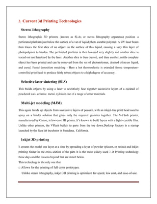3. Current 3d Printing Technologies
Stereo lithography
Stereo lithographic 3D printers (known as SLAs or stereo lithography apparatus) position a
perforated platform just below the surface of a vat of liquid photo curable polymer. A UV laser beam
then traces the first slice of an object on the surface of this liquid, causing a very thin layer of
photopolymer to harden. The perforated platform is then lowered very slightly and another slice is
traced out and hardened by the laser. Another slice is then created, and then another, untila complete
object has been printed and can be removed from the vat of photopolymer, drained ofexcess liquid,
and cured. Fused deposition modeling - Here a hot thermoplastic is extruded froma temperature-
controlled print head to produce fairly robust objects to a high degree of accuracy.
Selective laser sintering (SLS)
This builds objects by using a laser to selectively fuse together successive layers of a cocktail of
powdered wax, ceramic, metal, nylon or one of a range of other materials.
Multi-jet modeling (MJM)
This again builds up objects from successive layers of powder, with an inkjet-like print head used to
spray on a binder solution that glues only the required granules together. The V-Flash printer,
manufactured by Canon, is low-cost 3D printer. It’s known to build layers with a light- curable film.
Unlike other printers, the VFlash builds its parts from the top down.Desktop Factory is a startup
launched by the Idea lab incubator in Pasadena, California.
Inkjet 3D printing
It creates the model one layer at a time by spreading a layer of powder (plaster, or resins) and inkjet
printing binder in the cross-section of the part. It is the most widely used 3-D Printing technology
these days and the reasons beyond that are stated below.
This technology is the only one that
□ Allows for the printing of full color prototypes.
Unlike stereo lithography, inkjet 3D printing is optimized for speed, low cost, and ease-of-use.
 