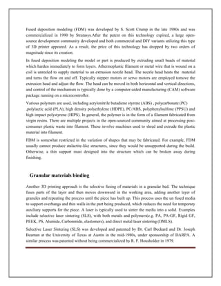Fused deposition modeling (FDM) was developed by S. Scott Crump in the late 1980s and was
commercialized in 1990 by Stratasys.After the patent on this technology expired, a large open-
source development community developed and both commercial and DIY variants utilizing this type
of 3D printer appeared. As a result, the price of this technology has dropped by two orders of
magnitude since its creation.
In fused deposition modeling the model or part is produced by extruding small beads of material
which harden immediately to form layers. Athermoplastic filament or metal wire that is wound on a
coil is unreeled to supply material to an extrusion nozzle head. The nozzle head heats the material
and turns the flow on and off. Typically stepper motors or servo motors are employed tomove the
extrusion head and adjust the flow. The head can be moved in both horizontal and vertical directions,
and control of the mechanism is typically done by a computer-aided manufacturing (CAM) software
package running on a microcontroller.
Various polymers are used, including acrylonitrile butadiene styrene (ABS) , polycarbonate (PC)
,polylactic acid (PLA), high density polyethylene (HDPE), PC/ABS, polyphenylsulfone (PPSU) and
high impact polystyrene (HIPS). In general, the polymer is in the form of a filament fabricated from
virgin resins. There are multiple projects in the open-sourced community aimed at processing post-
consumer plastic waste into filament. These involve machines used to shred and extrude the plastic
material into filament.
FDM is somewhat restricted in the variation of shapes that may be fabricated. For example, FDM
usually cannot produce stalactite-like structures, since they would be unsupported during the build.
Otherwise, a thin support must designed into the structure which can be broken away during
finishing.
Granular materials binding
Another 3D printing approach is the selective fusing of materials in a granular bed. The technique
fuses parts of the layer and then moves downward in the working area, adding another layer of
granules and repeating the process until the piece has built up. This process uses the un fused media
to support overhangs and thin walls in the part being produced, which reduces the need for temporary
auxiliary supports for the piece. A laser is typically used to sinter the media into a solid. Examples
include selective laser sintering (SLS), with both metals and polymers(e.g. PA, PA-GF, Rigid GF,
PEEK, PS, Alumide, Carbonmide, elastomers), and direct metal laser sintering (DMLS).
Selective Laser Sintering (SLS) was developed and patented by Dr. Carl Deckard and Dr. Joseph
Beaman at the University of Texas at Austin in the mid-1980s, under sponsorship of DARPA. A
similar process was patented without being commercialized by R. F. Housholder in 1979.
 