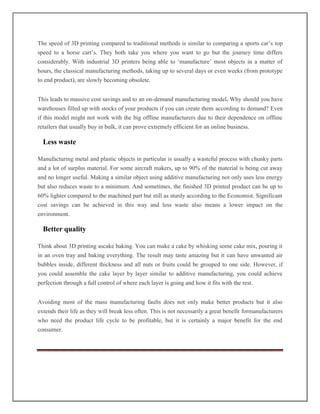The speed of 3D printing compared to traditional methods is similar to comparing a sports car’s top
speed to a horse cart’s. They both take you where you want to go but the journey time differs
considerably. With industrial 3D printers being able to ‘manufacture’ most objects in a matter of
hours, the classical manufacturing methods, taking up to several days or even weeks (from prototype
to end product), are slowly becoming obsolete.
This leads to massive cost savings and to an on-demand manufacturing model. Why should you have
warehouses filled up with stocks of your products if you can create them according to demand? Even
if this model might not work with the big offline manufacturers due to their dependence on offline
retailers that usually buy in bulk, it can prove extremely efficient for an online business.
Less waste
Manufacturing metal and plastic objects in particular is usually a wasteful process with chunky parts
and a lot of surplus material. For some aircraft makers, up to 90% of the material is being cut away
and no longer useful. Making a similar object using additive manufacturing not only uses less energy
but also reduces waste to a minimum. And sometimes, the finished 3D printed product can be up to
60% lighter compared to the machined part but still as sturdy according to the Economist. Significant
cost savings can be achieved in this way and less waste also means a lower impact on the
environment.
Better quality
Think about 3D printing ascake baking. You can make a cake by whisking some cake mix, pouring it
in an oven tray and baking everything. The result may taste amazing but it can have unwanted air
bubbles inside, different thickness and all nuts or fruits could be grouped to one side. However, if
you could assemble the cake layer by layer similar to additive manufacturing, you could achieve
perfection through a full control of where each layer is going and how it fits with the rest.
Avoiding most of the mass manufacturing faults does not only make better products but it also
extends their life as they will break less often. This is not necessarily a great benefit formanufacturers
who need the product life cycle to be profitable, but it is certainly a major benefit for the end
consumer.
 
