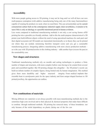 Accessibility
With more people getting access to 3D printing, it may not be long until we will all have our own
multi-purpose contraption (with additive manufacturing being only one of the many functionalities)
capable of creating the products we need, when we need them. This can seriouslyshake up the current
consumerism culture built on the contemporary industrial supply chain nevertheless, it remains to be
seen if this is only an ideology or a possible transitional period in human evolution.
Less waste compared to traditional manufacturing methods is not only a cost saving feature of3D
printing but also a possible eco-friendly attribute. Add to this the multi-purpose characteristicof a 3D
printer (can build different objects without the need of using specialised machines for each part) and
their digital ecosystem (all 3D models are transmitted electronically so in theory they can be printed
out where they are needed, minimising therefore transport costs) and you get a sustainable
manufacturing process. Integrating additive manufacturing with more classic production methods –
as is the case with 3D printed textiles in the clothing industry – adds another layer (excuse the pun) to
the sustainability case.
New shapes and structures
Traditional manufacturing methods rely on moulds and cutting technologies to produce a finite
number of shapes and structures, with more complex hollow ones having to be created from several
parts and assembled together. But 3D printing changes this altogether – the 3D printer’s nozzle can
build an infinite number of complex figures, being limited only by human imagination. This method
gives them more durability and higher structural integrity. From medical implants that
resemble bone to aerodynamic parts for the space industry and from unique-shaped furniture to 3D
printed jewellery, the opportunities are endless.
New combinations of materials
Mixing different raw materials is not always possible with mass-manufacturing methods due to the
sometimes high costs involved and to their physical  chemical properties that make them difficult
to combine through traditional methods. 3D printing has removed many of these boundaries not
only because of the initial dependency on plastic (being one of the few raw
 