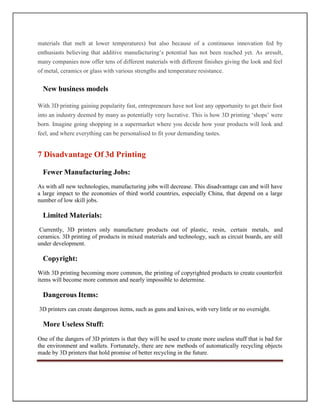 materials that melt at lower temperatures) but also because of a continuous innovation fed by
enthusiasts believing that additive manufacturing’s potential has not been reached yet. As aresult,
many companies now offer tens of different materials with different finishes giving the look and feel
of metal, ceramics or glass with various strengths and temperature resistance.
New business models
With 3D printing gaining popularity fast, entrepreneurs have not lost any opportunity to get their foot
into an industry deemed by many as potentially very lucrative. This is how 3D printing ‘shops’ were
born. Imagine going shopping in a supermarket where you decide how your products will look and
feel, and where everything can be personalised to fit your demanding tastes.
7 Disadvantage Of 3d Printing
Fewer Manufacturing Jobs:
As with all new technologies, manufacturing jobs will decrease. This disadvantage can and will have
a large impact to the economies of third world countries, especially China, that depend on a large
number of low skill jobs.
Limited Materials:
Currently, 3D printers only manufacture products out of plastic, resin, certain metals, and
ceramics. 3D printing of products in mixed materials and technology, such as circuit boards, are still
under development.
Copyright:
With 3D printing becoming more common, the printing of copyrighted products to create counterfeit
items will become more common and nearly impossible to determine.
Dangerous Items:
3D printers can create dangerous items, such as guns and knives, with very little or no oversight.
More Useless Stuff:
One of the dangers of 3D printers is that they will be used to create more useless stuff that is bad for
the environment and wallets. Fortunately, there are new methods of automatically recycling objects
made by 3D printers that hold promise of better recycling in the future.
 