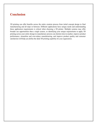Conclusion
3D printing can offer benefits across the entire creation process from initial concept design to final
manufacturing and all steps in between. Different applications have unique needs and understanding
those application requirements is critical when choosing a 3D printer. Multiple systems may offer
broader use opportunities than a single system, so identifying your unique requirements to apply 3D
printing across your entire design-to-manufacture process can shorten time-to-market, improve product
performance, streamline and cost-reduce manufacturing, and improve product quality and customer
satisfaction will help you define the ideal 3D printing capability for your organization.
 