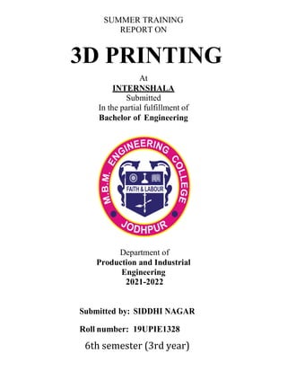 SUMMER TRAINING
REPORT ON
3D PRINTING
At
INTERNSHALA
Submitted
In the partial fulfillment of
Bachelor of Engineering
Department of
Production and Industrial
Engineering
2021-2022
Submitted by: SIDDHI NAGAR
Roll number: 19UPIE1328
6th semester (3rd year)
 