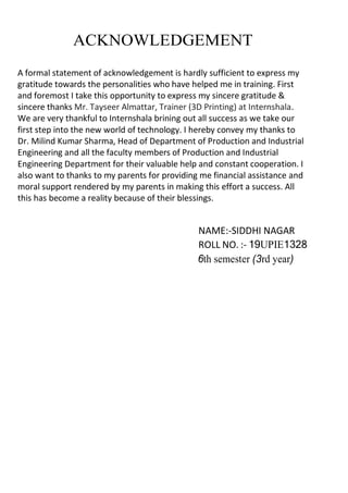 ACKNOWLEDGEMENT
A formal statement of acknowledgement is hardly sufficient to express my
gratitude towards the personalities who have helped me in training. First
and foremost I take this opportunity to express my sincere gratitude 
sincere thanks Mr. Tayseer Almattar, Trainer (3D Printing) at Internshala.
We are very thankful to Internshala brining out all success as we take our
first step into the new world of technology. I hereby convey my thanks to
Dr. Milind Kumar Sharma, Head of Department of Production and Industrial
Engineering and all the faculty members of Production and Industrial
Engineering Department for their valuable help and constant cooperation. I
also want to thanks to my parents for providing me financial assistance and
moral support rendered by my parents in making this effort a success. All
this has become a reality because of their blessings.
NAME:-SIDDHI NAGAR
ROLL NO. :- 19UPIE1328
6th semester (3rd year)
 