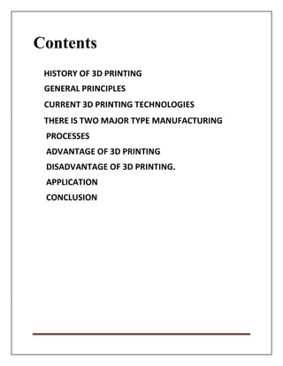 Contents
HISTORY OF 3D PRINTING
GENERAL PRINCIPLES
CURRENT 3D PRINTING TECHNOLOGIES
THERE IS TWO MAJOR TYPE MANUFACTURING
PROCESSES
ADVANTAGE OF 3D PRINTING
DISADVANTAGE OF 3D PRINTING.
APPLICATION
CONCLUSION
 