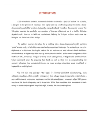 INTRODUCTION
A 3D printer uses a virtual, mathematical model to construct a physical artifact. For example,
a designer in the process of creating a new laptop can use a software package to create a three-
dimensional model of her creation, that can be manipulated and viewed on the computer screen. The
3D printer can take the symbolic representation of this new object and use it to build a full-size,
physical model that can be held and manipulated, helping the designer to better understand the
strengths and limitations of her design.
An architect can turn the plans for a building into a three-dimensional model and then
“print” a scale model to help him understand and communicate his design. An archaeologist can print
duplicates of an important, but fragile, tool so that her students can hold it in their hands and better
understand how it might have been used by an ancient civilization. A biochemist can print accurate
models of DNA molecules, enlarged by many orders of magnitude, to helpstudents and researchers
better understand nature by engaging their hands as well as their eyes in comprehending the
geometry of nature. And a student of the arts can create a unique object that would be difficult or
impossible to build by hand.
We will not here consider other types of computer-controlled manufacturing, such
subtractive machines, which work by cutting away from a larger piece of material in order to build a
part. Additive rapid prototyping machines were first introduced twenty years ago, when 3D Systems
introduced the Stereo lithography, or SLA machine. While these machines were remarkable for their
ability to create complex parts, they were large, expense, and difficult to operate.
 