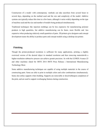 Construction of a model with contemporary methods can take anywhere from several hours to
several days, depending on the method used and the size and complexity of the model. Additive
systems can typically reduce this time to a few hours, although it varies widely depending on the type
of machine used and the size and number of models being produced simultaneously.
Traditional techniques like injection moldings can be less expensive for manufacturing polymer
products in high quantities, but additive manufacturing can be faster, more flexible and less
expensive when producing relatively small quantities of parts. 3D printers give designers and concept
development teams the ability to produce parts and concept models using a desktop size printer.
Finishing
Though the printer-produced resolution is sufficient for many applications, printing a slightly
oversized version of the desired object in standard resolution and then removing materialwith a
higher-resolution subtractive process can achieve greater precision. As with the LUMEX Avance-25
and other machines slated for IMTS 2014 IMTS Press Release | International Manufacturing
Technology Show
Some additive manufacturing techniques are capable of using multiple materials in the course of
constructing parts. Some are able to print in multiple colors and color combinations simultaneously.
Some also utilise supports when building. Supports are removable or dissolvableupon completion of
the print, and are used to support overhanging features during construction.
 