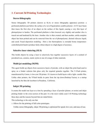 3. Current 3d Printing Technologies
Stereo lithography
Stereo lithographic 3D printers (known as SLAs or stereo lithography apparatus) position a
perforated platform just below the surface of a vat of liquid photo curable polymer. A UV laser beam
then traces the first slice of an object on the surface of this liquid, causing a very thin layer of
photopolymer to harden. The perforated platform is then lowered very slightly and another slice is
traced out and hardened by the laser. Another slice is then created, and then another, untila complete
object has been printed and can be removed from the vat of photopolymer, drained ofexcess liquid,
and cured. Fused deposition modeling - Here a hot thermoplastic is extruded froma temperature-
controlled print head to produce fairly robust objects to a high degree of accuracy.
Selective laser sintering (SLS)
This builds objects by using a laser to selectively fuse together successive layers of a cocktail of
powdered wax, ceramic, metal, nylon or one of a range of other materials.
Multi-jet modeling (MJM)
This again builds up objects from successive layers of powder, with an inkjet-like print head used to
spray on a binder solution that glues only the required granules together. The V-Flash printer,
manufactured by Canon, is low-cost 3D printer. It’s known to build layers with a light- curable film.
Unlike other printers, the VFlash builds its parts from the top down.Desktop Factory is a startup
launched by the Idea lab incubator in Pasadena, California.
Inkjet 3D printing
It creates the model one layer at a time by spreading a layer of powder (plaster, or resins) and inkjet
printing binder in the cross-section of the part. It is the most widely used 3-D Printing technology
these days and the reasons beyond that are stated below.
This technology is the only one that
□ Allows for the printing of full color prototypes.
Unlike stereo lithography, inkjet 3D printing is optimized for speed, low cost, and ease-of-use.
 