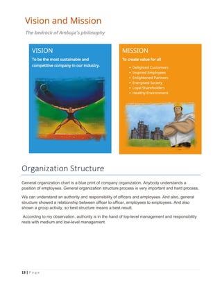 13 | P a g e
Organization Structure
General organization chart is a blue print of company organization. Anybody understands a
position of employees. General organization structure process is very important and hard process.
We can understand an authority and responsibility of officers and employees. And also, general
structure showed a relationship between officer to officer, employees to employees. And also
shown a group activity, so best structure means a best result.
According to my observation, authority is in the hand of top-level management and responsibility
rests with medium and low-level management.
 