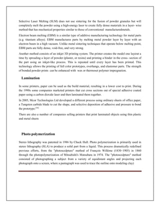 Selective Laser Melting (SLM) does not use sintering for the fusion of powder granules but will
completely melt the powder using a high-energy laser to create fully dense materials in a layer- wise
method that has mechanical properties similar to those of conventional manufacturedmetals.
Electron beam melting (EBM) is a similar type of additive manufacturing technology for metal parts
(e.g. titanium alloys). EBM manufactures parts by melting metal powder layer by layer with an
electron beam in a high vacuum. Unlike metal sintering techniques that operate below melting point,
EBM parts are fully dense, void-free, and very strong.
Another method consists of an inkjet 3D printing system. The printer creates the model one layerat a
time by spreading a layer of powder (plaster, or resins) and printing a binder in the cross- section of
the part using an inkjet-like process. This is repeated until every layer has been printed. This
technology allows the printing of full color prototypes, overhangs, and elastomer parts. The strength
of bonded powder prints can be enhanced with wax or thermoset polymer impregnation.
Lamination
In some printers, paper can be used as the build material, resulting in a lower cost to print. During
the 1990s some companies marketed printers that cut cross sections out of special adhesive coated
paper using a carbon dioxide laser and then laminated them together.
In 2005, Mcor Technologies Ltd developed a different process using ordinary sheets of office paper,
a Tungsten carbide blade to cut the shape, and selective deposition of adhesive and pressure to bond
the prototype.[36]
There are also a number of companies selling printers that print laminated objects using thin plastic
and metal sheets
Photo polymerization
Stereo lithography was patented in 1986 by Chuck Hull. Photo polymerization is primarily used in
stereo lithography (SLA) to produce a solid part from a liquid. This process dramatically redefined
previous efforts, from the photosculpture method of François Willème (1830–1905) in 1860
through the photopolymerization of Mitsubishi's Matsubara in 1974. The photosculpture method
consisted of photographing a subject from a variety of equidistant angles and projecting each
photograph onto a screen, where a pantagraph was used to trace the outline onto modeling clay)
 