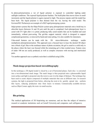 In photo-polymerization, a vat of liquid polymer is exposed to controlled lighting under
safelight conditions. The exposed liquid polymer hardens. The build plate then moves down in small
increments and the liquid polymer is again exposed to light. The process repeats until the model has
been built. The liquid polymer is then drained from the vat, leaving the solid model. The
EnvisionTEC Perfactoryis an example of a DLP rapid prototyping system.
Inkjet printer systems like the Objet PolyJet system spray photopolymer materials onto a build tray in
ultra-thin layers (between 16 and 30 µm) until the part is completed. Each photopolymer layer is
cured with UV light after it is jetted, producing fully cured models that can be handled and used
immediately, without post-curing. The gel-like support material, which is designed to support
complicated geometries, is removed by hand and water jetting. It is also suitable for elastomers.
Ultra-small features can be made with the 3D micro-fabrication technique usedin
multiphoton photopolymerisation. This approach uses a focused laser to trace the desired 3D object
into a block of gel. Due to the nonlinear nature of photo excitation, the gel is cured to a solid only in
the places where the laser was focused while the remaining gel is then washed away. Feature sizes
of under 100 nm are easily produced, as well as complex structures with moving and interlocked
parts.
Yet another approach uses a synthetic resin that is solidified using LEDs.
Mask-image-projection-based stereolithography
In this technique a 3D digital model is sliced by a set of horizontal planes. Each slice is converted
into a two-dimensional mask image. The mask image is then projected onto a photocurable liquid
resin surface and light is projected onto the resin to cure it in the shape of thelayer. The technique has
been used to create objects composed of multiple materials that cure at different rates. In research
systems, the light is projected from below, allowing the resin to be quickly spread into uniform
thin layers, reducing production time from hours to minutes. Commercially available devices
such as Objet Connex apply the resin via small nozzles.
Bio printing
The medical applications of 3D bioprinting are numerous, and are thus the subject of intensive
research at academic institutions such as Cornell University and companies such asOrganovo.
 