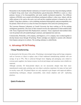 Researchers in the Jonathan Butcher Laboratory at Cornell University have been developing methods
to bioprint living aortic heart valves.Poly(ethylene glycol)-diacrylate (PEGDA) is used as a base
polymer, because of its biocompatibility and easily tunable mechanical properties. Two different
solutions of PEGDA were created with different mechanical stiffness’s when cross- linked, with the
stiffer polymer to be used as the aortic root wall and the compliant polymer to beused as the valve
leaflets. Using these solutions, a valve exhibiting mechanical heterogeneity andcytocompatibility was
bio printed, which will serve as a base for future development of the aorticvalve printing process.
The Lawrence Bonassar Laboratory at Cornell University has been working on 3D bio printing
cartilaginous geometries. One focus of their research involves the replacement of intervertebral disks
with Tissue Engineered-Total Disk Replacement constructs. Tissue engineered intervertebral disks
were bio printed with cell-seeded hydrogel constructs, and implanted into male rats.
Commercially, Printerinks, a UK company, and Organovo, a U.S. company, have worked together to
develop human tissue through 3D printing. Printer cartridges are adapted to usestem cells obtained
from biopsies and grown in cultures. The resulting substance is called Bioink.
6. Advantage Of 3d Printing
Cheap Manufacturing
As discussed in the first post of this series, 3D printing is increasingly being used by large companies
such as Converse or Alessi to replace some of their traditional manufacturing methods with cost
savings of up to 70%. This is achieved through lower shipping and packaging costs related to
overseas parts suppliers, less human resource involved and cheaper and sometimes more reliable raw
materials.
Although currently 3D home-printed objects are not necessarily cheaper than their mass-
manufactured counter parts, printing your own object a priceless experience for many (at least until
its novelty wears off). 3D printed objects are only expected to get cheaper with improved additive
manufacturing techniques, cheaper consumables, main stream adoption and self- replicating
practices.
Quick Production
 