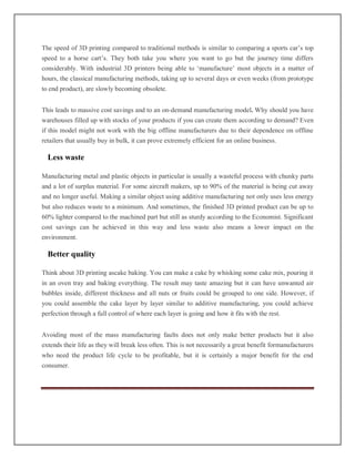 The speed of 3D printing compared to traditional methods is similar to comparing a sports car’s top
speed to a horse cart’s. They both take you where you want to go but the journey time differs
considerably. With industrial 3D printers being able to ‘manufacture’ most objects in a matter of
hours, the classical manufacturing methods, taking up to several days or even weeks (from prototype
to end product), are slowly becoming obsolete.
This leads to massive cost savings and to an on-demand manufacturing model. Why should you have
warehouses filled up with stocks of your products if you can create them according to demand? Even
if this model might not work with the big offline manufacturers due to their dependence on offline
retailers that usually buy in bulk, it can prove extremely efficient for an online business.
Less waste
Manufacturing metal and plastic objects in particular is usually a wasteful process with chunky parts
and a lot of surplus material. For some aircraft makers, up to 90% of the material is being cut away
and no longer useful. Making a similar object using additive manufacturing not only uses less energy
but also reduces waste to a minimum. And sometimes, the finished 3D printed product can be up to
60% lighter compared to the machined part but still as sturdy according to the Economist. Significant
cost savings can be achieved in this way and less waste also means a lower impact on the
environment.
Better quality
Think about 3D printing ascake baking. You can make a cake by whisking some cake mix, pouring it
in an oven tray and baking everything. The result may taste amazing but it can have unwanted air
bubbles inside, different thickness and all nuts or fruits could be grouped to one side. However, if
you could assemble the cake layer by layer similar to additive manufacturing, you could achieve
perfection through a full control of where each layer is going and how it fits with the rest.
Avoiding most of the mass manufacturing faults does not only make better products but it also
extends their life as they will break less often. This is not necessarily a great benefit formanufacturers
who need the product life cycle to be profitable, but it is certainly a major benefit for the end
consumer.
 