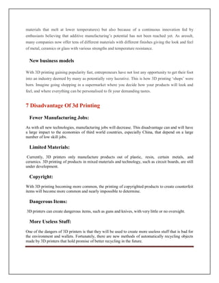 materials that melt at lower temperatures) but also because of a continuous innovation fed by
enthusiasts believing that additive manufacturing’s potential has not been reached yet. As aresult,
many companies now offer tens of different materials with different finishes giving the look and feel
of metal, ceramics or glass with various strengths and temperature resistance.
New business models
With 3D printing gaining popularity fast, entrepreneurs have not lost any opportunity to get their foot
into an industry deemed by many as potentially very lucrative. This is how 3D printing ‘shops’ were
born. Imagine going shopping in a supermarket where you decide how your products will look and
feel, and where everything can be personalised to fit your demanding tastes.
7 Disadvantage Of 3d Printing
Fewer Manufacturing Jobs:
As with all new technologies, manufacturing jobs will decrease. This disadvantage can and will have
a large impact to the economies of third world countries, especially China, that depend on a large
number of low skill jobs.
Limited Materials:
Currently, 3D printers only manufacture products out of plastic, resin, certain metals, and
ceramics. 3D printing of products in mixed materials and technology, such as circuit boards, are still
under development.
Copyright:
With 3D printing becoming more common, the printing of copyrighted products to create counterfeit
items will become more common and nearly impossible to determine.
Dangerous Items:
3D printers can create dangerous items, such as guns and knives, with very little or no oversight.
More Useless Stuff:
One of the dangers of 3D printers is that they will be used to create more useless stuff that is bad for
the environment and wallets. Fortunately, there are new methods of automatically recycling objects
made by 3D printers that hold promise of better recycling in the future.
 