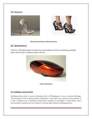 8.4. footwear
different type of footwear made by 3d printing
8.5 .3d printed car
Urbee II, a 3D-printed electric car about to go into production, boasts an ultrastrong, ultralight
chassis that can take on highway rigors with ease.
Urbee II 3D printed car
8.6. bulding construction:
Building printing refers to various technology that use 3D printing as a way to construct buildings.
The advantages of this would be quicker construction, lower labor costs, and less waste produced. It
is also a potential way of building extraterrestrial structures on the Moon or other planets where
environmental conditions are less conducive to human labor-intensive building practices.
 