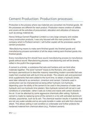 17 | P a g e
Cement Production: Production processes
Production is the process where raw materials are converted into finished goods. All
the processes are different for each product. Production means creation of utilities
and covers all the activities of procurement, allocation and utilization of resource
such as energy material etc.
Hence Ambuja Cement Rajasthan Limited is a very large company and creates
many construction products, I was only focused with the main product of the
company which is Portland cement. I will further explain all the processes used for
cement production.
Manufacturing means to make semi-finished goods into finished goods and
manufacturing process summation of all the steps making semi-finished goods into
finished goods.
Every manufacturing firm should have sound manufacturing process to manufacture
goods without sound. Manufacturing process, manufacturing cost will be directly
reflect in the profit if the organization.
A cement is a binder, a substance that sets and hardens and can bind other
materials together. The word "cement" traces to the Romans, who used the
termopus caementicium to describe masonry resembling modern concrete that was
made from crushed rock with burnt lime as binder. The volcanic ash and pulverized
brick supplements that were added to the burnt lime, to obtain a hydraulic binder,
were later referred to as cementum, cimentum and cement. Cements used in
construction can be characterized as being either hydraulic non-hydraulic,
depending upon the ability of the cement to be used in the presence of water (see
hydraulic and non-hydraulic lime plaster). Non-hydraulic cement will not set in wet
conditions or underwater, rather it sets as it dries and reacts with carbon dioxide in
the air. It can be attacked by some aggressive chemicals after setting. Hydraulic
cement is made by replacing some of the cement in a mix with activated aluminium
silicates, pozzolanas, such as fly ash. The chemical reaction results in hydrates that
are not very water-soluble and so are quite durable in water and safe from chemical
attack. This allows setting in wet condition or underwater and further protects the
hardened material from chemical attack (e.g., Portland cement).
 