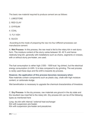18 | P a g e
The basic raw material required to produce cement are as follows:
1. LIMESTONE
2. RED CLAY
3. GYPSUM
4. COAL
5. FLY ASH
6. SILICA
According to the mode of preparing the raw mix four different processes can
manufacture cement:
A. Wet Process- In this process, the raw meal is fed to the rotary kiln in wet slurry
form. The moisture content of the slurry varies between 30- 40 % and hence
relatively long kiln, generally with installations such as chains, segments or crosses,
with or without slurry pre-heater, are used.
The fuel consumption is rather high (1350 - 1500 kcal / kg clinker), but the electrical
energy consumption (in kWh / t) is less compared to dry grinding. The wet process
is rarely used these days and the shift is towards dry process.
However, the application of this process becomes necessary when:
Raw materials contain components such as plastic clay, chalk with high moisture
content, or carbonate sludge.
Wet beneficiation is necessary to upgrade the chemical characteristics of limestone
C. Dry Process- In the dry process, raw materials are ground in the dry state and
the resultant raw meal fed to the rotary kiln. Dry process kiln can be of the following
types as mentioned here
Long- dry kiln with internal / external heat exchanger
Kiln with suspension pre-heater.
Kiln with suspension pre-heater and precalciner.
 