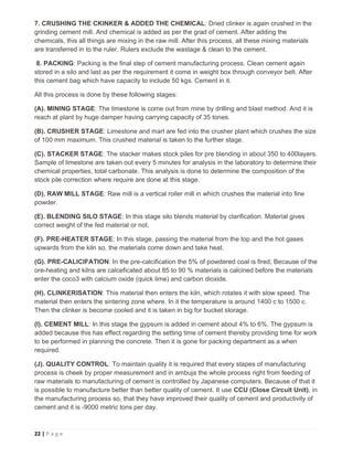 22 | P a g e
7. CRUSHING THE CKINKER & ADDED THE CHEMICAL: Dried clinker is again crushed in the
grinding cement mill. And chemical is added as per the grad of cement. After adding the
chemicals, this all things are mixing in the raw mill. After this process, all these mixing materials
are transferred in to the ruler. Rulers exclude the wastage & clean to the cement.
8. PACKING: Packing is the final step of cement manufacturing process. Clean cement again
stored in a silo and last as per the requirement it come in weight box through conveyor belt. After
this cement bag which have capacity to include 50 kgs. Cement in it.
All this process is done by these following stages:
(A). MINING STAGE: The limestone is come out from mine by drilling and blast method. And it is
reach at plant by huge damper having carrying capacity of 35 tones.
(B). CRUSHER STAGE: Limestone and marl are fed into the crusher plant which crushes the size
of 100 mm maximum. This crushed material is taken to the further stage.
(C). STACKER STAGE: The stacker makes stock piles for pre blending in about 350 to 400layers.
Sample of limestone are taken out every 5 minutes for analysis in the laboratory to determine their
chemical properties, total carbonate. This analysis is done to determine the composition of the
stock pile correction where require are done at this stage.
(D). RAW MILL STAGE: Raw mill is a vertical roller mill in which crushes the material into fine
powder.
(E). BLENDING SILO STAGE: In this stage silo blends material by clarification. Material gives
correct weight of the fed material or not.
(F). PRE-HEATER STAGE: In this stage, passing the material from the top and the hot gases
upwards from the kiln so, the materials come down and take heat.
(G). PRE-CALICIFATION: In the pre-calcification the 5% of powdered coal is fired, Because of the
ore-heating and kilns are calceficated about 85 to 90 % materials is calcined before the materials
enter the coco3 with calcium oxide (quick lime) and carbon dioxide.
(H). CLINKERISATION: This material then enters the kiln, which rotates it with slow speed. The
material then enters the sintering zone where. In it the temperature is around 1400 c to 1500 c.
Then the clinker is become cooled and it is taken in big for bucket storage.
(I). CEMENT MILL: In this stage the gypsum is added in cement about 4% to 6%. The gypsum is
added because this has effect regarding the setting time of cement thereby providing time for work
to be performed in planning the concrete. Then it is gone for packing department as a when
required.
(J). QUALITY CONTROL: To maintain quality it is required that every stapes of manufacturing
process is cheek by proper measurement and in ambuja the whole process right from feeding of
raw materials to manufacturing of cement is controlled by Japanese computers. Because of that it
is possible to manufacture better than better quality of cement. It use CCU (Close Circuit Unit), in
the manufacturing process so, that they have improved their quality of cement and productivity of
cement and it is -9000 metric tons per day.
 